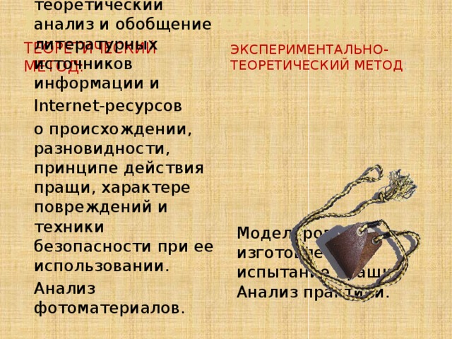 Методы исследования Теоретический метод:  Экспериментально-теоретический метод : Изучение, теоретический анализ и обобщение литературных источников информации и Internet-ресурсов о происхождении, разновидности, принципе действия пращи, характере повреждений и техники безопасности при ее использовании. Анализ фотоматериалов. Моделирование, изготовление и испытание пращи. Анализ практики. 