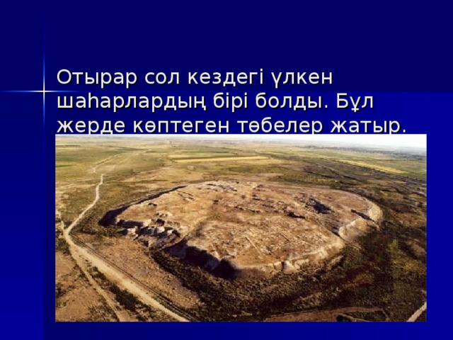  Отырар сол кездегі үлкен шаһарлардың бірі болды. Бұл жерде көптеген төбелер жатыр. Сол төбелердің барлығы да бір кездегі Отырар қаласының орны. 