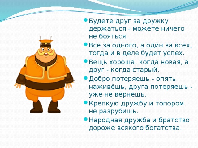 Будете друг за дружку держаться - можете ничего не бояться. Все за одного, а один за всех, тогда и в деле будет успех. Вещь хороша, когда новая, а друг - когда старый. Добро потеряешь - опять наживёшь, друга потеряешь - уже не вернёшь. Крепкую дружбу и топором не разрубишь. Народная дружба и братство дороже всякого богатства. 