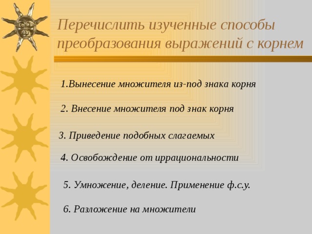 Перечислить изученные способы преобразования выражений с корнем 1.Вынесение множителя из-под знака корня 2. Внесение множителя под знак корня 3. Приведение подобных слагаемых 4. Освобождение от иррациональности 5. Умножение, деление. Применение ф.с.у. 6. Разложение на множители  