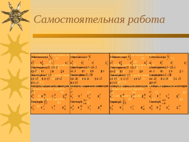 Самостоятельная работа 1.Найдите значение корня 1.Найдите значение корня А) В) С) Д) А) В) С) Д) 2.Упростите выражение () А) 1 В) 6 С) 10 Д) 14 2.Упростите выражение () А) 1 В) 3 С) 15 Д) - 3 3.Выполните действия (1) 2 А) 13 В) 13 С) 12 Д) 12 3.Выполните действия () 2 А) 12 В) 12+ С) 12 Д) 12 4.Освободитесь от иррациональности в знаменателе дроби 4.Освободитесь от иррациональности в знаменателе дроби А) В) С) Д) А) В) С) Д) 5.Сократите дробь А) В) С) Д) 5.Сократите дробь А) В) С) Д)      