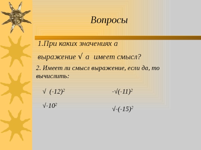 Вопросы 1.При каких значениях а выражение √ а  имеет смысл? 2. Имеет ли смысл выражение, если да, то вычислить:   √ (-12) 2 -√(-11) 2  √ -10 2 √ -(-15) 2  
