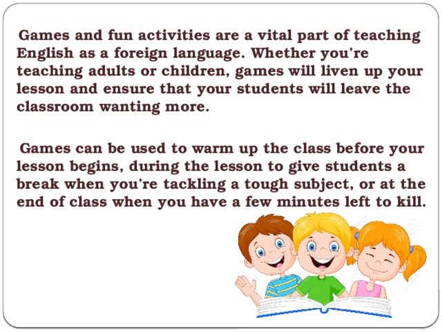  Games and fun activities are a vital part of teaching English as a foreign language. Whether you’re teaching adults or children, games will liven up your lesson and ensure that your students will leave the classroom wanting more.   Games can be used to warm up the class before your lesson begins, during the lesson to give students a break when you’re tackling a tough subject, or at the end of class when you have a few minutes left to kill. 