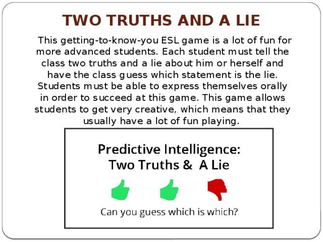 Two Truths and a Lie    This getting-to-know-you ESL game is a lot of fun for more advanced students. Each student must tell the class two truths and a lie about him or herself and have the class guess which statement is the lie. Students must be able to express themselves orally in order to succeed at this game. This game allows students to get very creative, which means that they usually have a lot of fun playing. 