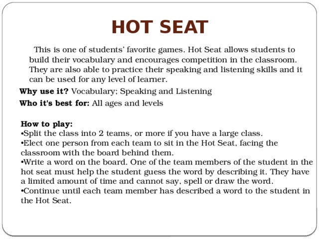 Hot Seat  This is one of students’ favorite games. Hot Seat allows students to build their vocabulary and encourages competition in the classroom. They are also able to practice their speaking and listening skills and it can be used for any level of learner. Why use it?  Vocabulary; Speaking and Listening Who it's best for:  All ages and levels How to play: Split the class into 2 teams, or more if you have a large class. Elect one person from each team to sit in the Hot Seat, facing the classroom with the board behind them. Write a word on the board. One of the team members of the student in the hot seat must help the student guess the word by describing it. They have a limited amount of time and cannot say, spell or draw the word. Continue until each team member has described a word to the student in the Hot Seat. 