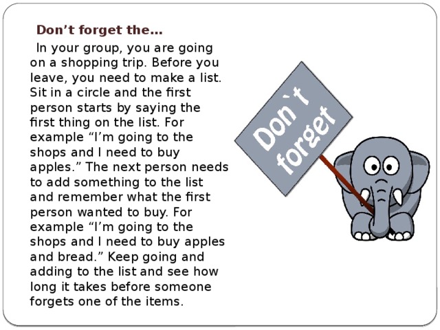  Don’t forget the…  In your group, you are going on a shopping trip. Before you leave, you need to make a list. Sit in a circle and the first person starts by saying the first thing on the list. For example “I’m going to the shops and I need to buy apples.” The next person needs to add something to the list and remember what the first person wanted to buy. For example “I’m going to the shops and I need to buy apples and bread.” Keep going and adding to the list and see how long it takes before someone forgets one of the items. 
