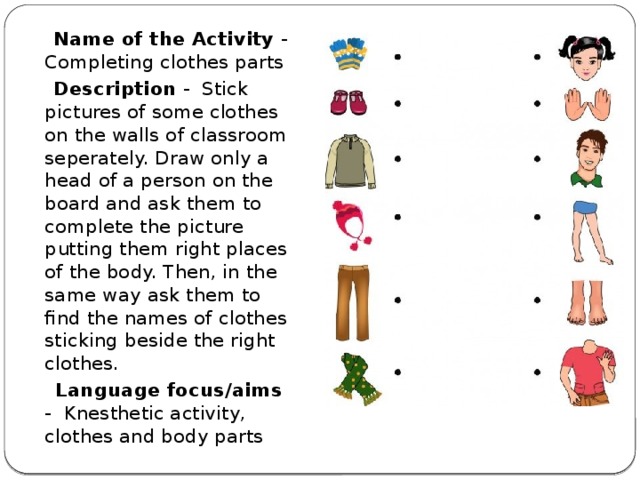  Name of the Activity - Completing clothes parts  Description - Stick pictures of some clothes on the walls of classroom seperately. Draw only a head of a person on the board and ask them to complete the picture putting them right places of the body. Then, in the same way ask them to find the names of clothes sticking beside the right clothes.  Language focus/aims - Knesthetic activity, clothes and body parts 