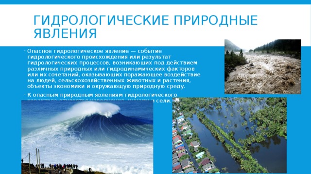 Гидрологические природные явления Опасное гидрологическое явление — событие гидрологического происхождения или результат гидрологических процессов, возникающих под действием различных природных или гидродинамических факторов или их сочетаний, оказывающих поражающее воздействие на людей, сельскохозяйственных животных и растения, объекты экономики и окружающую природную среду. К опасным природным явлениям гидрологического характера относятся наводнения, цунами и сели. 