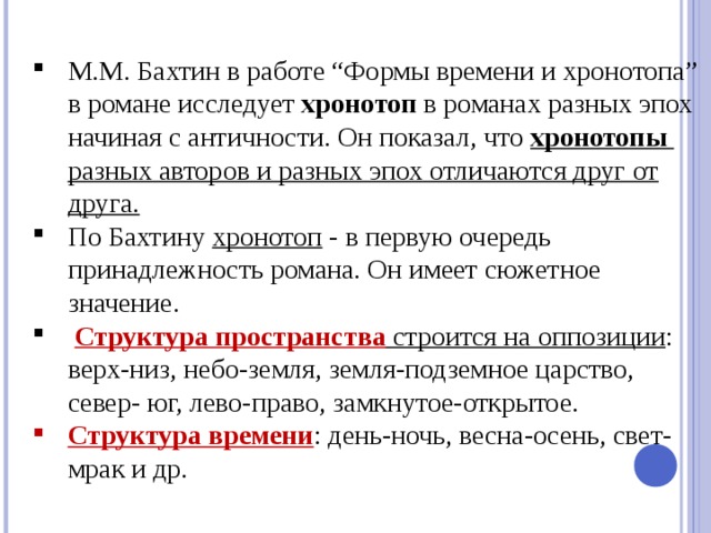 М.М. Бахтин в работе “Формы времени и хронотопа” в романе исследует  хронотоп в романах разных эпох начиная с античности. Он показал, что хронотопы разных авторов и разных эпох отличаются друг от друга. По Бахтину хронотоп - в первую очередь принадлежность романа. Он имеет сюжетное значение.   Структура пространства  строится на оппозиции : верх-низ, небо-земля, земля-подземное царство, север- юг, лево-право, замкнутое-открытое. Структура времени