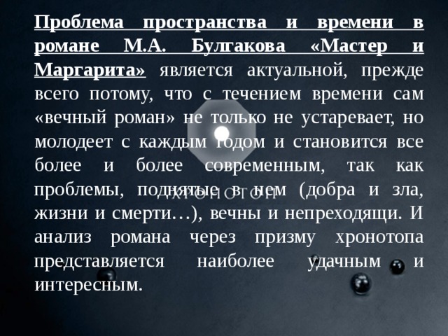 Проблема пространства и времени в романе М.А. Булгакова «Мастер и Маргарита» является актуальной, прежде всего потому, что с течением времени сам «вечный роман» не только не устаревает, но молодеет с каждым годом и становится все более и более современным, так как проблемы, поднятые в нем (добра и зла, жизни и смерти…), вечны и непреходящи. И анализ романа через призму хронотопа представляется наиболее удачным и интересным.