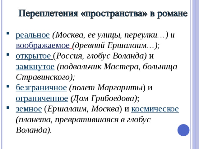 реальное  (Москва, ее улицы, переулки…) и воображаемое  (древний Ершалаим…); открытое  ( Россия, глобус Воланда) и замкнутое  (подвальчик Мастера, больница Стравинского); безграничное  (полет Маргариты ) и ограниченное  (Дом Грибоедова) ; земное ( Ершалаим, Москва ) и космическое