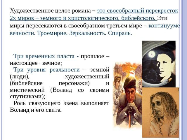 Художественное целое романа – это своеобразный перекресток 2х миров – земного и христологического, библейского. Эти миры пересекаются в своеобразном третьем мире – континууме вечности. Троемирие. Зеркальность. Спираль. Три временных пласта -  прошлое – настоящее –вечное; Три уровня реальности – земной (люди), художественный (библейские персонажи) и мистический (Воланд со своими спутниками); Роль связующего звена выполняет Воланд и его свита.