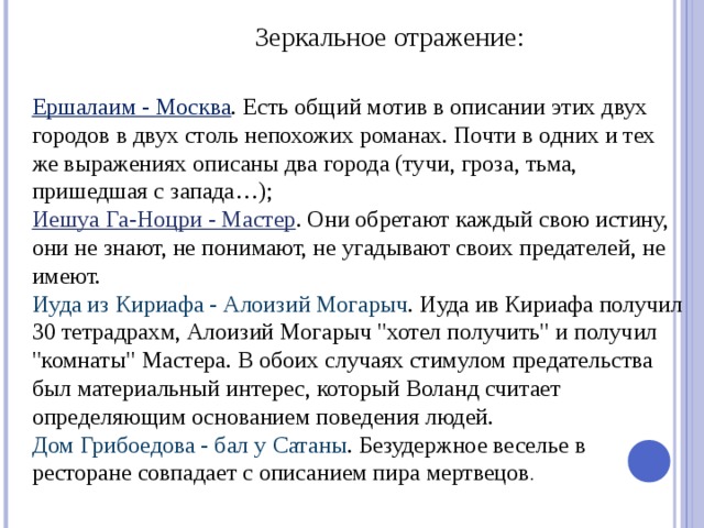 Зеркальное отражение: Ершалаим - Москва . Есть общий мотив в описании этих двух городов в двух столь непохожих романах. Почти в одних и тех же выражениях описаны два города (тучи, гроза, тьма, пришедшая с запада…); Иешуа Га-Ноцри - Мастер . Они обретают каждый свою истину, они не знают, не понимают, не угадывают своих предателей, не имеют. Иуда из Кириафа - Алоизий Могарыч . Иуда ив Кириафа получил 30 тетрадрахм, Алоизий Могарыч 