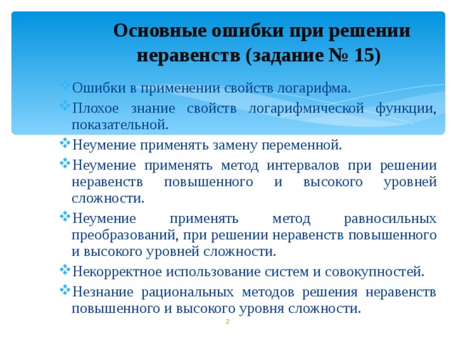 Основные ошибки при решении неравенств (задание № 15) Ошибки в применении свойств логарифма. Плохое знание свойств логарифмической функции, показательной. Неумение применять замену переменной. Неумение применять метод интервалов при решении неравенств повышенного и высокого уровней сложности. Неумение применять метод равносильных преобразований, при решении неравенств повышенного и высокого уровней сложности. Некорректное использование систем и совокупностей. Незнание рациональных методов решения неравенств повышенного и высокого уровня сложности.         