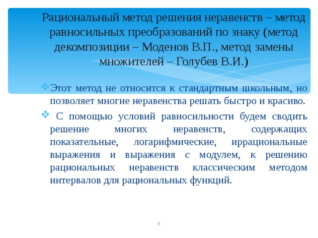 Рациональный метод решения неравенств – метод равносильных преобразований по знаку (метод декомпозиции – Моденов В.П., метод замены множителей – Голубев В.И.) Этот метод не относится к стандартным школьным, но позволяет многие неравенства решать быстро и красиво.  С помощью условий равносильности будем сводить решение многих неравенств, содержащих показательные, логарифмические, иррациональные выражения и выражения с модулем, к решению рациональных неравенств классическим методом интервалов для рациональных функций.        