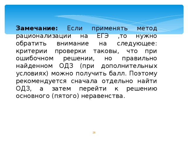 Замечание: Если применять метод рационализации на ЕГЭ ,то нужно обратить внимание на следующее: критерии проверки таковы, что при ошибочном решении, но правильно найденном ОДЗ (при дополнительных условиях) можно получить балл. Поэтому рекомендуется сначала отдельно найти ОДЗ, а затем перейти к решению основного (пятого) неравенства.  