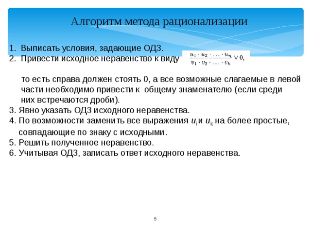 Алгоритм метода рационализации Выписать условия, задающие ОДЗ. Привести исходное неравенство к виду      то есть справа должен стоять 0, а все возможные слагаемые в левой   части необходимо привести к общему знаменателю (если среди   них встречаются дроби). 3. Явно указать ОДЗ исходного неравенства. 4. По возможности заменить все выражения u i и u k на более простые,  совпадающие по знаку с исходными. 5. Решить полученное неравенство. 6. Учитывая ОДЗ, записать ответ исходного неравенства.  