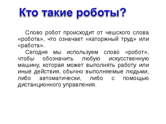 Слово робот происходит от чешского слова «робота», что означает «каторжный труд» или «работа». Сегодня мы используем слово «робот», чтобы обозначить любую искусственную машину, которая может выполнять работу или иные действия, обычно выполняемые людьми, либо автоматически, либо с помощью дистанционного управления. 