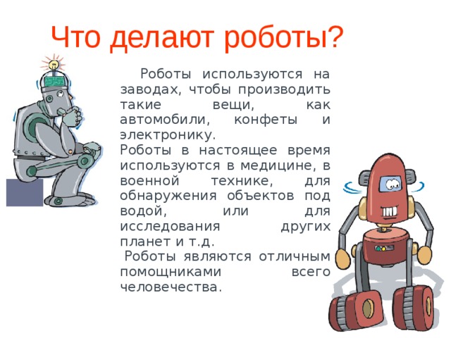 Что делают роботы?  Роботы используются на заводах, чтобы производить такие вещи, как автомобили, конфеты и электронику.  Роботы в настоящее время используются в медицине, в военной технике, для обнаружения объектов под водой, или для исследования других планет и т.д.   Роботы являются отличным помощниками всего человечества. 