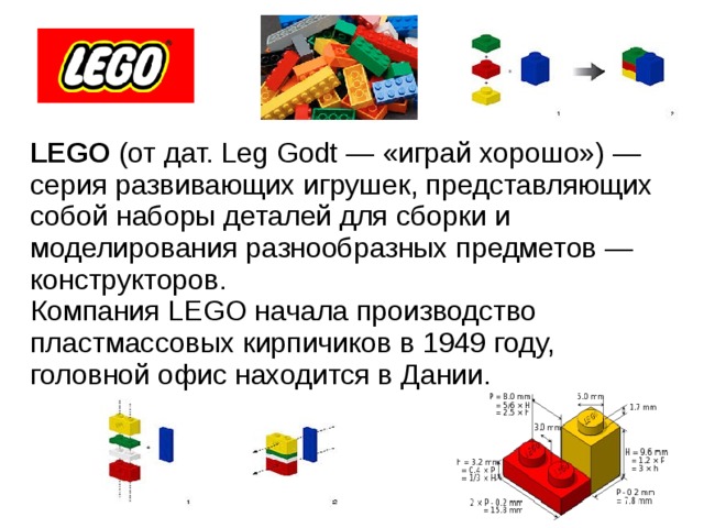    LEGO (от дат. Leg Godt — «играй хорошо») — серия развивающих игрушек, представляющих собой наборы деталей для сборки и моделирования разнообразных предметов — конструкторов. Компания LEGO начала производство пластмассовых кирпичиков в 1949 году, головной офис находится в Дании.  