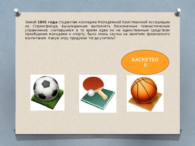 Зимой  1891 года  студентам колледжа Молодёжной Христианской Ассоциации из Спрингфилда, вынужденным выполнять бесконечные гимнастические упражнения, считавшиеся в то время едва ли не единственным средством приобщения молодёжи к спорту, было очень скучно на занятиях физического воспитания. Какую игру придумал тогда учитель? БАСКЕТБОЛ 