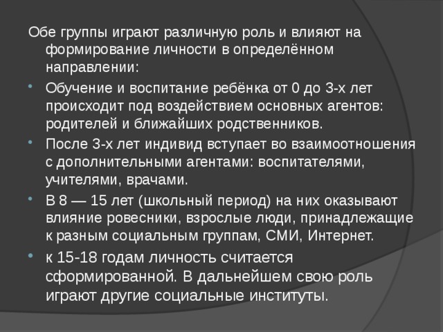 Обе группы играют различную роль и влияют на формирование личности в определённом направлении: Обучение и воспитание ребёнка от 0 до 3-х лет происходит под воздействием основных агентов: родителей и ближайших родственников. После 3-х лет индивид вступает во взаимоотношения с дополнительными агентами: воспитателями, учителями, врачами. В 8 — 15 лет (школьный период) на них оказывают влияние ровесники, взрослые люди, принадлежащие к разным социальным группам, СМИ, Интернет. к 15-18 годам личность считается сформированной. В дальнейшем свою роль играют другие социальные институты. 