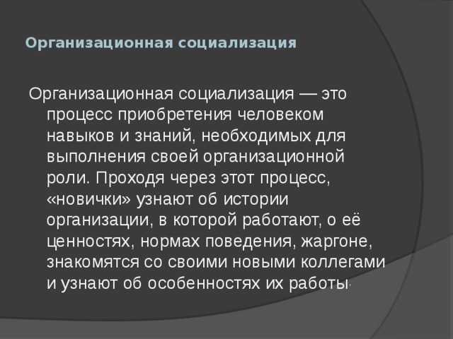  Организационная социализация   Организационная социализация — это процесс приобретения человеком навыков и знаний, необходимых для выполнения своей организационной роли. Проходя через этот процесс, «новички» узнают об истории организации, в которой работают, о её ценностях, нормах поведения, жаргоне, знакомятся со своими новыми коллегами и узнают об особенностях их работы . 