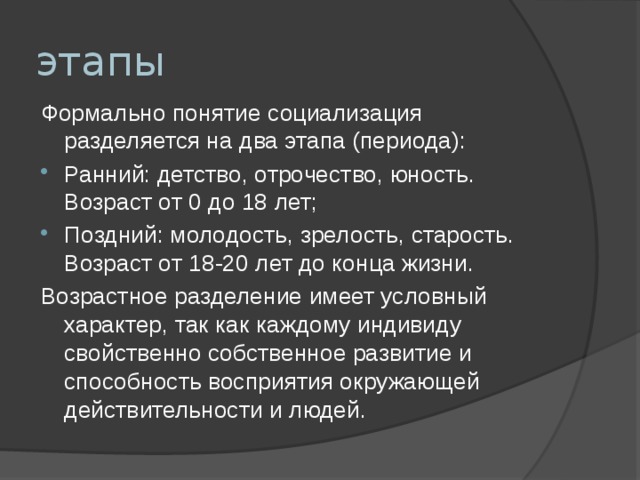 этапы Формально понятие социализация разделяется на два этапа (периода):  Ранний: детство, отрочество, юность. Возраст от 0 до 18 лет; Поздний: молодость, зрелость, старость. Возраст от 18-20 лет до конца жизни. Возрастное разделение имеет условный характер, так как каждому индивиду свойственно собственное развитие и способность восприятия окружающей действительности и людей. 