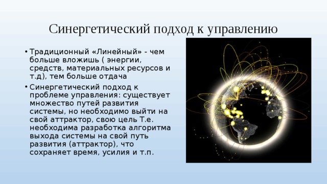 Синергетический подход к управлению Традиционный «Линейный» - чем больше вложишь ( энергии, средств, материальных ресурсов и т.д), тем больше отдача Синергетический подход к проблеме управления: существует множество путей развития системы, но необходимо выйти на свой аттрактор, свою цель Т.е. необходима разработка алгоритма выхода системы на свой путь развития (аттрактор), что сохраняет время, усилия и т.п. 