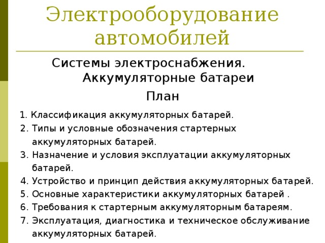 Электрооборудование автомобилей Системы электроснабжения. Аккумуляторные батареи План  1. Классификация аккумуляторных батарей.  2. Типы и условные обозначения стартерных  аккумуляторных батарей.  3. Назначение и условия эксплуатации аккумуляторных  батарей.  4. Устройство и принцип действия аккумуляторных батарей.  5. Основные характеристики аккумуляторных батарей .  6. Требования к стартерным аккумуляторным батареям.  7. Эксплуатация, диагностика и техническое обслуживание  аккумуляторных батарей. 
