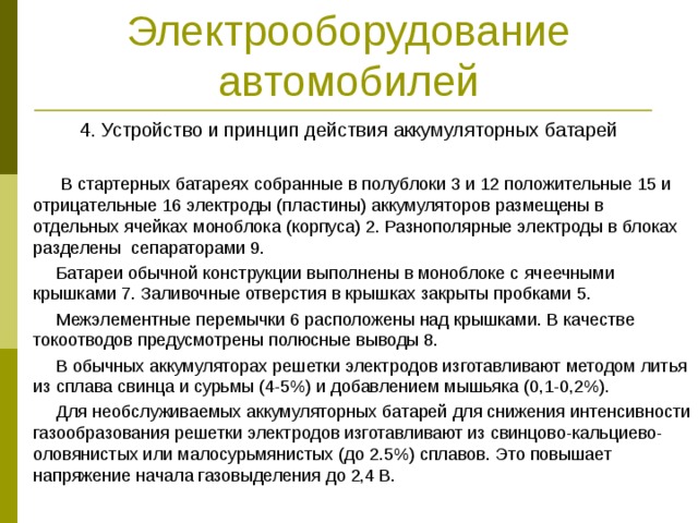Электрооборудование автомобилей 4. Устройство и принцип действия аккумуляторных батарей  В стартерных батареях собранные в полублоки 3 и 12 положительные 15 и отрицательные 16 электроды (пластины) аккумуляторов размещены в отдельных ячейках моноблока (корпуса) 2. Разнополярные электроды в блоках разделены сепараторами 9.  Батареи обычной конструкции выполнены в моноблоке с ячеечными крышками 7. Заливочные отверстия в крышках закрыты пробками 5.  Межэлементные перемычки 6 расположены над крышками. В качестве токоотводов предусмотрены полюсные выводы 8.  В обычных аккумуляторах решетки электродов изготавливают методом литья из сплава свинца и сурьмы (4-5%) и добавлением мышьяка (0,1-0,2%).  Для необслуживаемых аккумуляторных батарей для снижения интенсивности газообразования решетки электродов изготавливают из свинцово-кальциево-оловянистых или малосурьмянистых (до 2.5%) сплавов. Это повышает напряжение начала газовыделения до 2,4 В. 