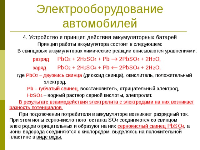 Электрооборудование автомобилей 4. Устройство и принцип действия аккумуляторных батарей Принцип работы аккумулятора состоит в следующем:  В свинцовых аккумуляторах химические реакции описываются уравнениями:  разряд PbO 2 + 2H 2 SO 4 + Pb  2PbSO 4 + 2H 2 O,  заряд PbO 2 + 2H 2 SO 4 + Pb  2PbSO 4 + 2H 2 O,  где PbO 2 – двуокись свинца (диоксид свинца), окислитель, положительный  электрод,  Pb – губчатый свинец , восстановитель, отрицательный электрод,  H 2 SO 4  – водный раствор серной кислоты, электролит.  В результате взаимодействия электролита с электродами на них возникает разность потенциалов.   При подключении потребителя в аккумуляторе возникает разрядный ток. При этом ионы серно-кислотного остатка SO 4 соединяются со свинцом электродов отрицательных и образуют на них сернокислый свинец PbSO 4 , а ионы водорода соединяются с кислородом, выделяясь на положительной пластине в виде воды.  
