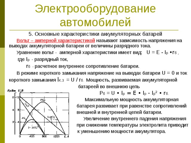 Электрооборудование автомобилей 5. Основные характеристики аккумуляторных батарей  Вольт – амперной характеристикой  называют зависимость напряжения на выводах аккумуляторной батареи от величины разрядного тока.  Уравнение вольт - амперной характеристики имеет вид: U = E - I р •r б  ,  где I р - разрядный ток,  r б - расчетное внутреннее сопротивление батареи.  В режиме короткого замыкания напряжение на выводах батареи U = 0 и ток короткого замыкания I к.з = U / r б. Мощность, развиваемая аккумуляторной  батареей во внешнюю цепь  Р б = U • I р = E • I р - I р ²  •  r б.  Максимальную мощность аккумуляторная  батарея развивает при равенстве сопротивлений  внешней и внутренней цепей батареи.  Увеличение внутреннего падения напряжения  при снижении температуры электролита приводит  к уменьшению мощности аккумулятора. 