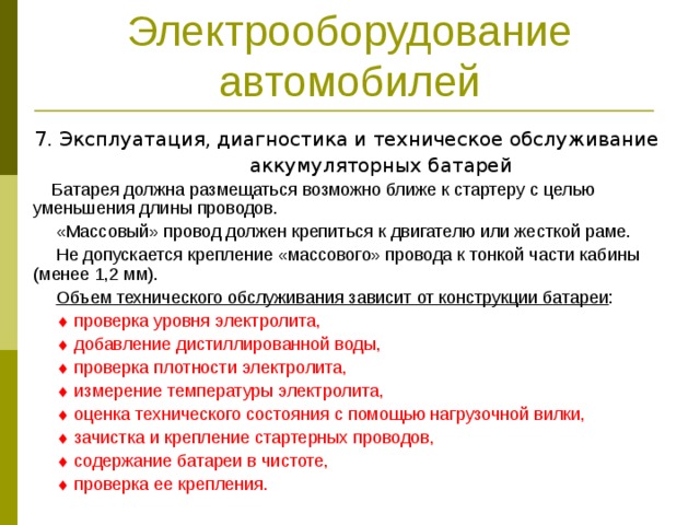 Электрооборудование автомобилей 7. Эксплуатация, диагностика и техническое обслуживание  аккумуляторных батарей  Батарея должна размещаться возможно ближе к стартеру с целью уменьшения длины проводов.  «Массовый» провод должен крепиться к двигателю или жесткой раме.  Не допускается крепление «массового» провода к тонкой части кабины (менее 1,2 мм).  Объем технического обслуживания зависит от конструкции батареи :    проверка уровня электролита,    добавление дистиллированной воды,    проверка плотности электролита,    измерение температуры электролита,    оценка технического состояния с помощью нагрузочной вилки,    зачистка и крепление стартерных проводов,    содержание батареи в чистоте,    проверка ее крепления. 
