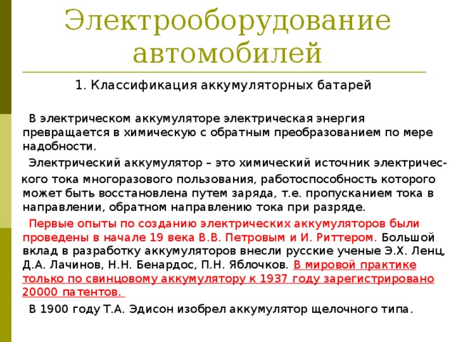 Электрооборудование автомобилей 1. Классификация аккумуляторных батарей  В электрическом аккумуляторе электрическая энергия превращается в химическую с обратным преобразованием по мере надобности.  Электрический аккумулятор – это химический источник электричес-  кого тока многоразового пользования, работоспособность которого может быть восстановлена путем заряда, т.е. пропусканием тока в направлении, обратном направлению тока при разряде.  Первые опыты по созданию электрических аккумуляторов были проведены в начале 19 века В.В. Петровым и И. Риттером. Большой вклад в разработку аккумуляторов внесли русские ученые Э.Х. Ленц, Д.А. Лачинов, Н.Н. Бенардос, П.Н. Яблочков. В мировой практике только по свинцовому аккумулятору к 1937 году зарегистрировано 20000 патентов.  В 1900 году Т.А. Эдисон изобрел аккумулятор щелочного типа. 