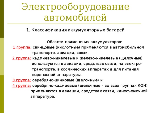 Электрооборудование автомобилей 1. Классификация аккумуляторных батарей  Области применения аккумуляторов:  1 группа:  свинцовые (кислотные) применяются в автомобильном  транспорте, авиации, связи.  2 группа:  кадмиево-никелевые и железо-никелевые (щелочные)  используются в авиации, средствах связи, на электро-  транспорте, в космических аппаратах и для питания  переносной аппаратуры.  3 группа:  серебряно-цинковые (щелочные) и  4 группа:  серебряно-кадмиевые (щелочные – во всех группах КОH)  применяются в авиации, средствах связи, киносъемочной  аппаратуре. 