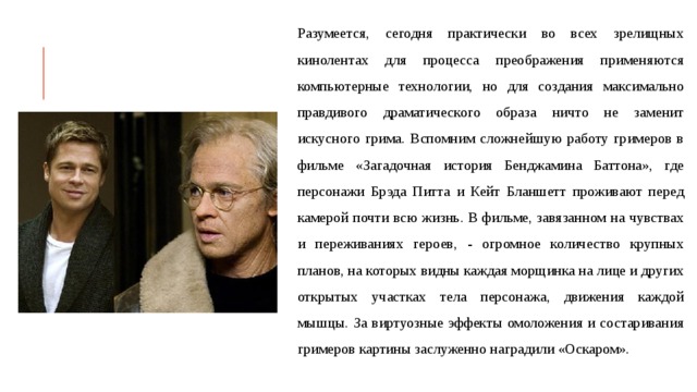 Разумеется, сегодня практически во всех зрелищных кинолентах для процесса преображения применяются компьютерные технологии, но для создания максимально правдивого драматического образа ничто не заменит искусного грима. Вспомним сложнейшую работу гримеров в фильме «Загадочная история Бенджамина Баттона», где персонажи Брэда Питта и Кейт Бланшетт проживают перед камерой почти всю жизнь. В фильме, завязанном на чувствах и переживаниях героев, - огромное количество крупных планов, на которых видны каждая морщинка на лице и других открытых участках тела персонажа, движения каждой мышцы. За виртуозные эффекты омоложения и состаривания гримеров картины заслуженно наградили «Оскаром». 
