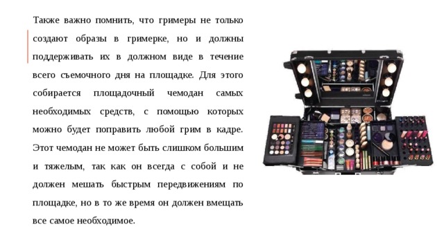 Также важно помнить, что гримеры не только создают образы в гримерке, но и должны поддерживать их в должном виде в течение всего съемочного дня на площадке. Для этого собирается площадочный чемодан самых необходимых средств, с помощью которых можно будет поправить любой грим в кадре. Этот чемодан не может быть слишком большим и тяжелым, так как он всегда с собой и не должен мешать быстрым передвижениям по площадке, но в то же время он должен вмещать все самое необходимое.  
