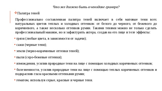 Что же должно быть в чемодане гримера? Палитра теней Профессионально составленная палитра теней включает в себя матовые тени всех натуральных цветов теплых и холодных оттенков: от белого до черного, от бежевого до коричневого, а также несколько оттенков румян. Такими тенями можно не только сделать профессиональный макияж, но и зафактурить актера, создав на его лице и теле эффекты:  грязи (любые цвета, в зависимости от задачи);  сажи (черные тени);  земли (черно-коричневые оттенки теней);  пыли (серо-бежевые оттенки);  измождения, усилив природные тени на лице с помощью холодных коричневых оттенков;  болезненности, усилив природные тени на лице с помощью теплых коричневых оттенков и подкраснив глаза красными оттенками румян;  гематом, используя серые, красные и черные тени. 