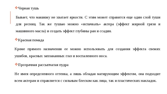 Черная тушь Бывает, что макияжу не хватает яркости. С этим может справится еще один слой туши для ресниц. Так же тушью можно «испачкать» актера (эффект жирной грязи и машинного масла) и создать эффект глубины ран и ссадин. Красная помада Кроме прямого назначения ее можно использовать для создания эффекта свежих ушибов, красных заплаканных глаз и воспаленного носа. Прозрачная рассыпчатая пудра Не имея определенного оттенка, а лишь обладая матирующим эффектом, она подходит всем актерам и справляется с сильным блеском как лица, так и пластических накладок. 