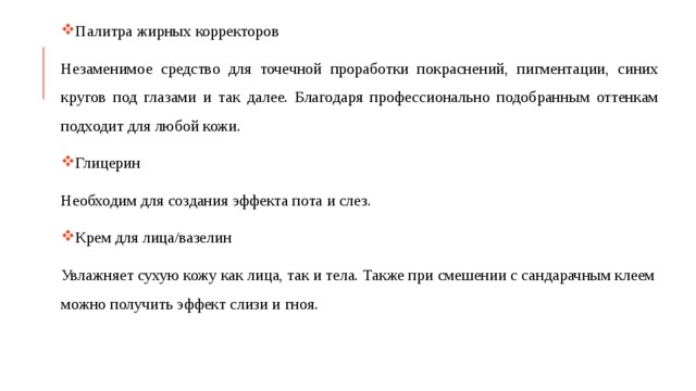 Палитра жирных корректоров Незаменимое средство для точечной проработки покраснений, пигментации, синих кругов под глазами и так далее. Благодаря профессионально подобранным оттенкам подходит для любой кожи. Глицерин Необходим для создания эффекта пота и слез. Крем для лица/вазелин Увлажняет сухую кожу как лица, так и тела. Также при смешении с сандарачным клеем можно получить эффект слизи и гноя. 