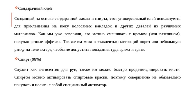 Сандарачный клей Созданный на основе сандарачной смолы и спирта, этот универсальный клей используется для приклеивания на кожу волосяных накладок и других деталей из различных материалов. Как мы уже говорили, его можно смешивать с кремом (или вазелином), получая разные эффекты. Так же им можно «заклеить» настоящий порез или небольшую ранку на теле актера, чтобы не допустить попадания туда грима и грязи. Спирт (98%) Служит как антисептик для рук, также им можно быстро продезинфицировать кисти. Спиртом можно активировать спиртовые краски, поэтому совершенно не обязательно покупать и носить с собой специальный активатор. 