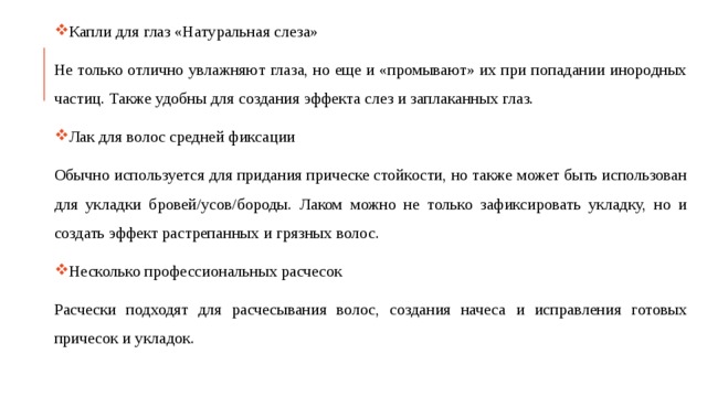 Капли для глаз «Натуральная слеза» Не только отлично увлажняют глаза, но еще и «промывают» их при попадании инородных частиц. Также удобны для создания эффекта слез и заплаканных глаз. Лак для волос средней фиксации Обычно используется для придания прическе стойкости, но также может быть использован для укладки бровей/усов/бороды. Лаком можно не только зафиксировать укладку, но и создать эффект растрепанных и грязных волос. Несколько профессиональных расчесок Расчески подходят для расчесывания волос, создания начеса и исправления готовых причесок и укладок. 
