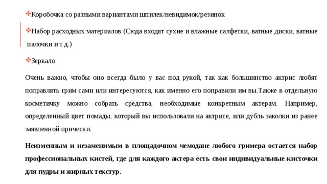 Коробочка со разными вариантами шпилек/невидимок/резинок Набор расходных материалов (Сюда входят сухие и влажные салфетки, ватные диски, ватные палочки и т.д.) Зеркало Очень важно, чтобы оно всегда было у вас под рукой, так как большинство актрис любят поправлять грим сами или интересуются, как именно его поправили им вы.Также в отдельную косметичку можно собрать средства, необходимые конкретным актерам. Например, определенный цвет помады, который вы использовали на актрисе, или дубль заколки из ранее заявленной прически. Неизменным и незаменимым в площадочном чемодане любого гримера остается набор профессиональных кистей, где для каждого актера есть свои индивидуальные кисточки для пудры и жирных текстур. 