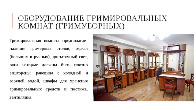 Оборудование гримировальных комнат (гримуборных) Гримировальная комната предполагает наличие гримерных столов, зеркал (больших и ручных), достаточный свет, окна которые должны быть плотно зашторены, раковина с холодной и горячей водой, шкафы для хранения гримировальных средств и постижа, вентиляция. 