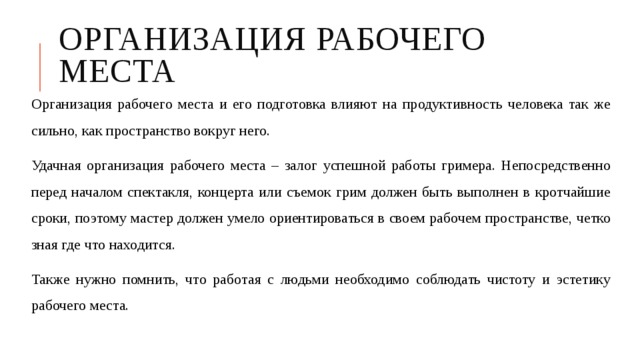 Организация рабочего места Организация рабочего места и его подготовка влияют на продуктивность человека так же сильно, как пространство вокруг него. Удачная организация рабочего места – залог успешной работы гримера. Непосредственно перед началом спектакля, концерта или съемок грим должен быть выполнен в кротчайшие сроки, поэтому мастер должен умело ориентироваться в своем рабочем пространстве, четко зная где что находится. Также нужно помнить, что работая с людьми необходимо соблюдать чистоту и эстетику рабочего места. 
