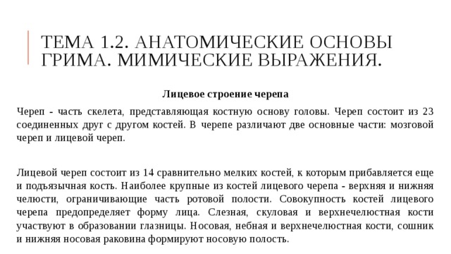 Тема 1.2. Анатомические основы грима. Мимические выражения. Лицевое строение черепа Череп - часть скелета, представляющая костную основу головы. Череп состоит из 23 соединенных друг с другом костей. В черепе различают две основные части: мозговой череп и лицевой череп. Лицевой череп состоит из 14 сравнительно мелких костей, к которым прибавляется еще и подъязычная кость. Наиболее крупные из костей лицевого черепа - верхняя и нижняя челюсти, ограничивающие часть ротовой полости. Совокупность костей лицевого черепа предопределяет форму лица. Слезная, скуловая и верхнечелюстная кости участвуют в образовании глазницы. Носовая, небная и верхнечелюстная кости, сошник и нижняя носовая раковина формируют носовую полость. 