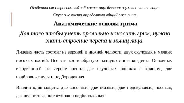 Особенности строения лобной кости определяют верхнюю часть лица. Скуловые кости определяют общий овал лица.  Анатомические основы грима Для того чтобы уметь правильно наносить грим, нужно знать строение черепа и мышц лица. Лицевая часть состоит из верхней и нижней челюсти, двух скуловых и мелких носовых костей. Все эти кости образуют выпуклости и впадины. Основных выпуклостей на черепе шесть: две скуловые, носовая с хрящом, две надбровные дуги и подбородочная. Впадин одиннадцать: две височные, две глазные, две подскуловые, носовая, две челюстные, носогубная и подбородочная 