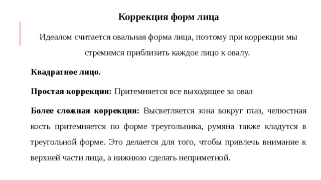 Коррекция форм лица Идеалом считается овальная форма лица, поэтому при коррекции мы стремимся приблизить каждое лицо к овалу. Квадратное лицо. Простая коррекция: Притемняется все выходящее за овал Более сложная коррекция: Высветляется зона вокруг глаз, челюстная кость притемняется по форме треугольника, румяна также кладутся в треугольной форме. Это делается для того, чтобы привлечь внимание к верхней части лица, а нижнюю сделать неприметной. 