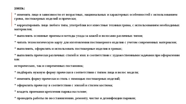 уметь: * изменять лицо в зависимости от возрастных, национальных и характерных особенностей с использованием грима, постижерных изделий и прически; * корректировать лицо любого типа, употребляя все известные техники грима, с использованием необходимых материалов; * выполнять основные приемы и методы ухода за кожей и волосами различных типов; * читать технологическую карту для изготовления постижерного изделия с учетом современных материалов; * выполнить, оформлять и использовать постижерные изделия в гримах; * выполнить прически различных стилей и эпох в соответствии с художественными задачами при оформлении как исторических, так и современных постановок; * подбирать нужную форму прически в соответствии с типом лица и волос модели; * изменять форму прически и стиль с помощью постижерных изделий; * оформлять прическу в соответствии с эпохой и стилем костюма; * владеть приемами крепления парика на голове; * проводить работы по восстановлению, ремонту, чистке и дезинфекции париков;  